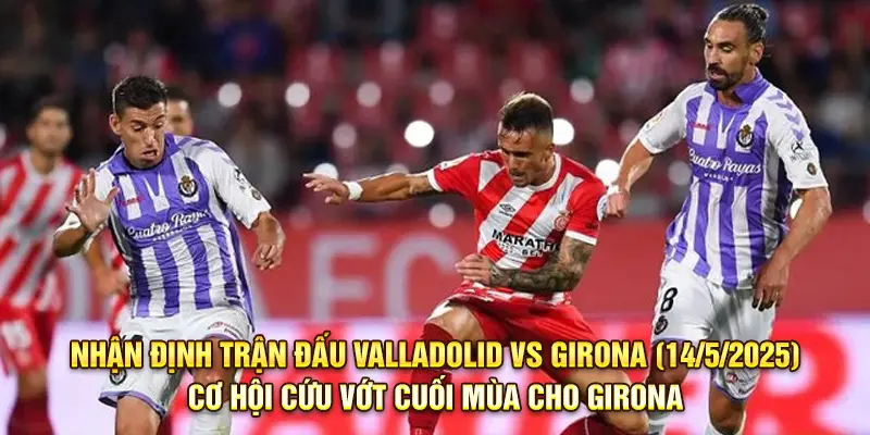 Nhận Định Trận Đấu Valladolid Vs Girona, 00h00 Ngày 14/5/2025 - Cơ Hội Cứu Vớt Cuối Mùa Cho Girona