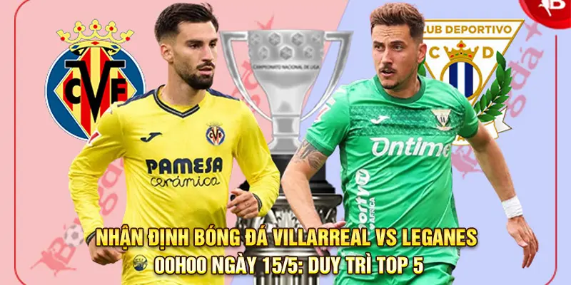 Nhận định bóng đá Villarreal vs Leganes, 00h00 ngày 15/5: Duy trì Top 5